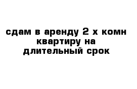 сдам в аренду 2-х комн квартиру на длительный срок